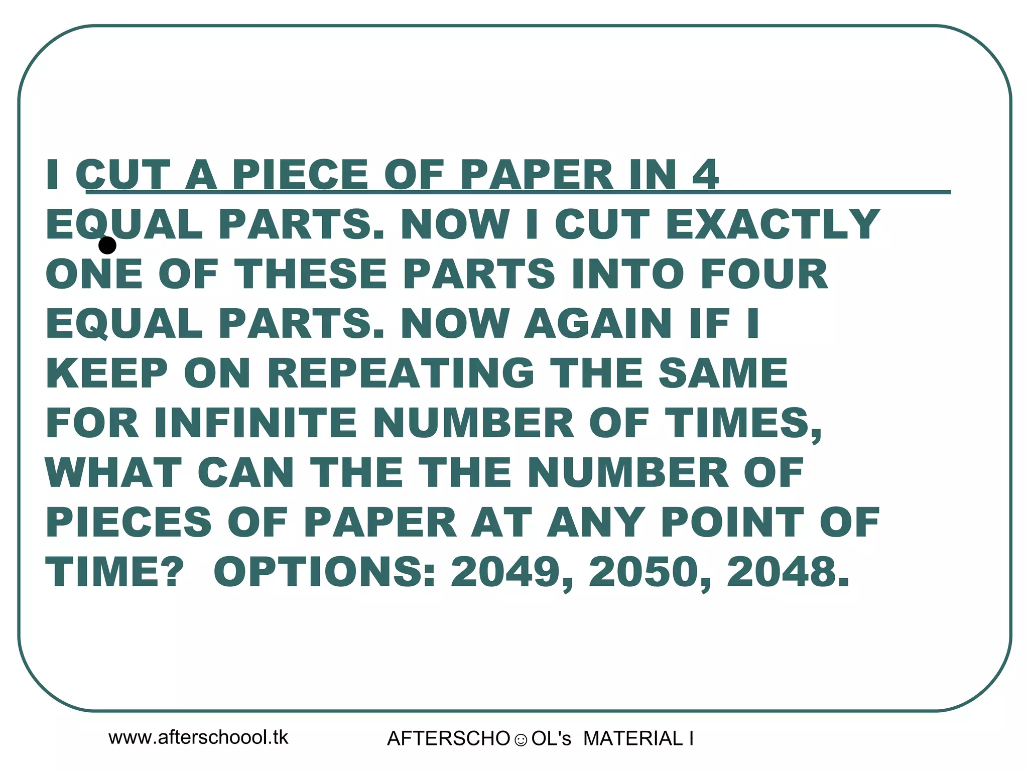 I CUT A PIECE OF PAPER IN 4 EQUAL PARTS. NOW I CUT EXACTLY ONE OF THESE PARTS INTO FOUR EQUAL PARTS. NOW AGAIN IF I KEEP ON REPEATING THE SAME FOR INFINITE NUMBER OF TIMES, WHAT CAN THE THE NUMBER OF PIECES OF PAPER AT ANY POINT OF TIME?  OPTIONS: 2049, 2050, 2048.  
