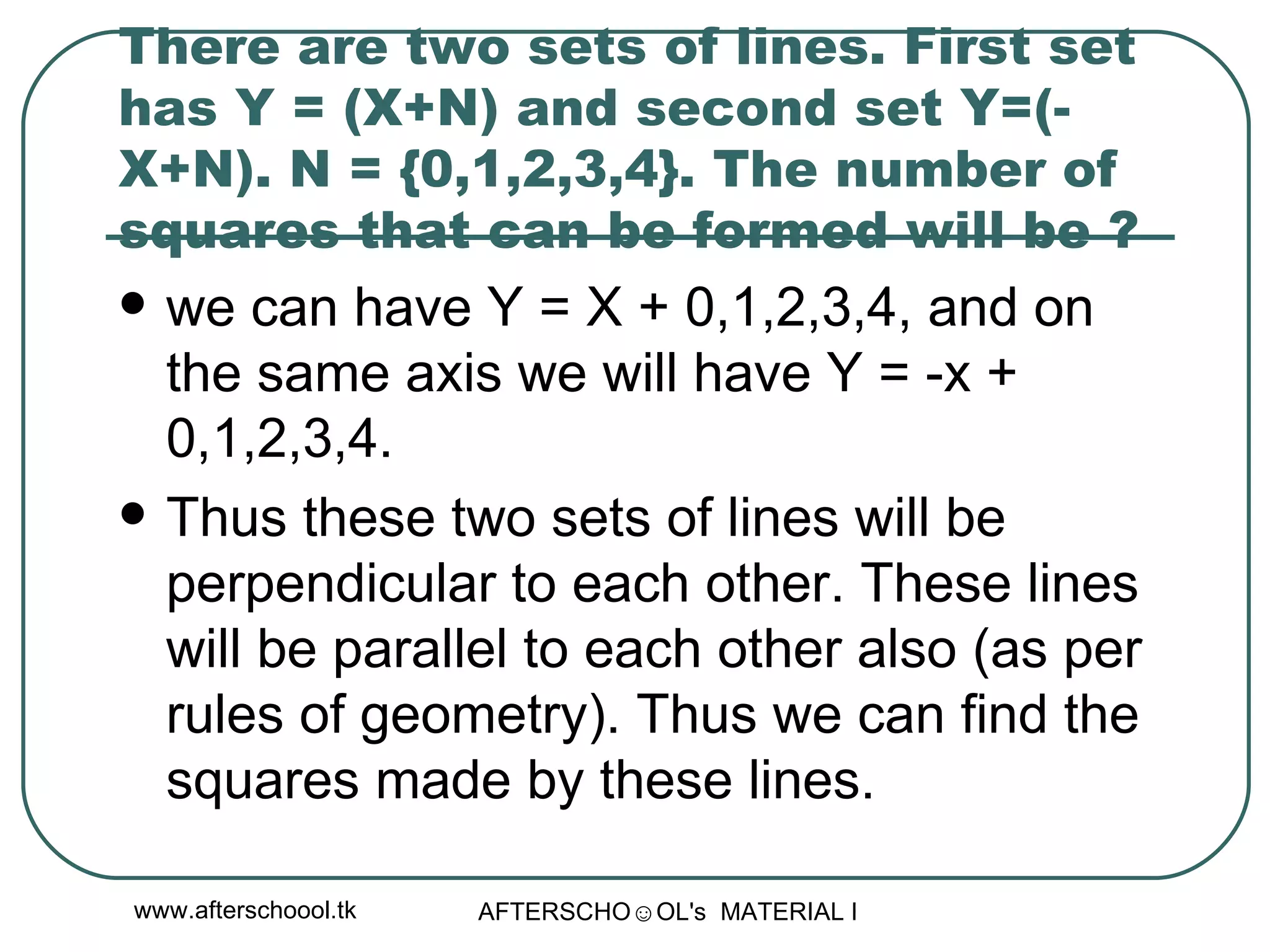 There are two sets of lines. First set has Y = (X+N) and second set Y=(-X+N). N = {0,1,2,3,4}. The number of squares that can be formed will be ?  we can have Y = X + 0,1,2,3,4, and on the same axis we will have Y = -x + 0,1,2,3,4.  Thus these two sets of lines will be perpendicular to each other. These lines will be parallel to each other also (as per rules of geometry). Thus we can find the squares made by these lines.  
