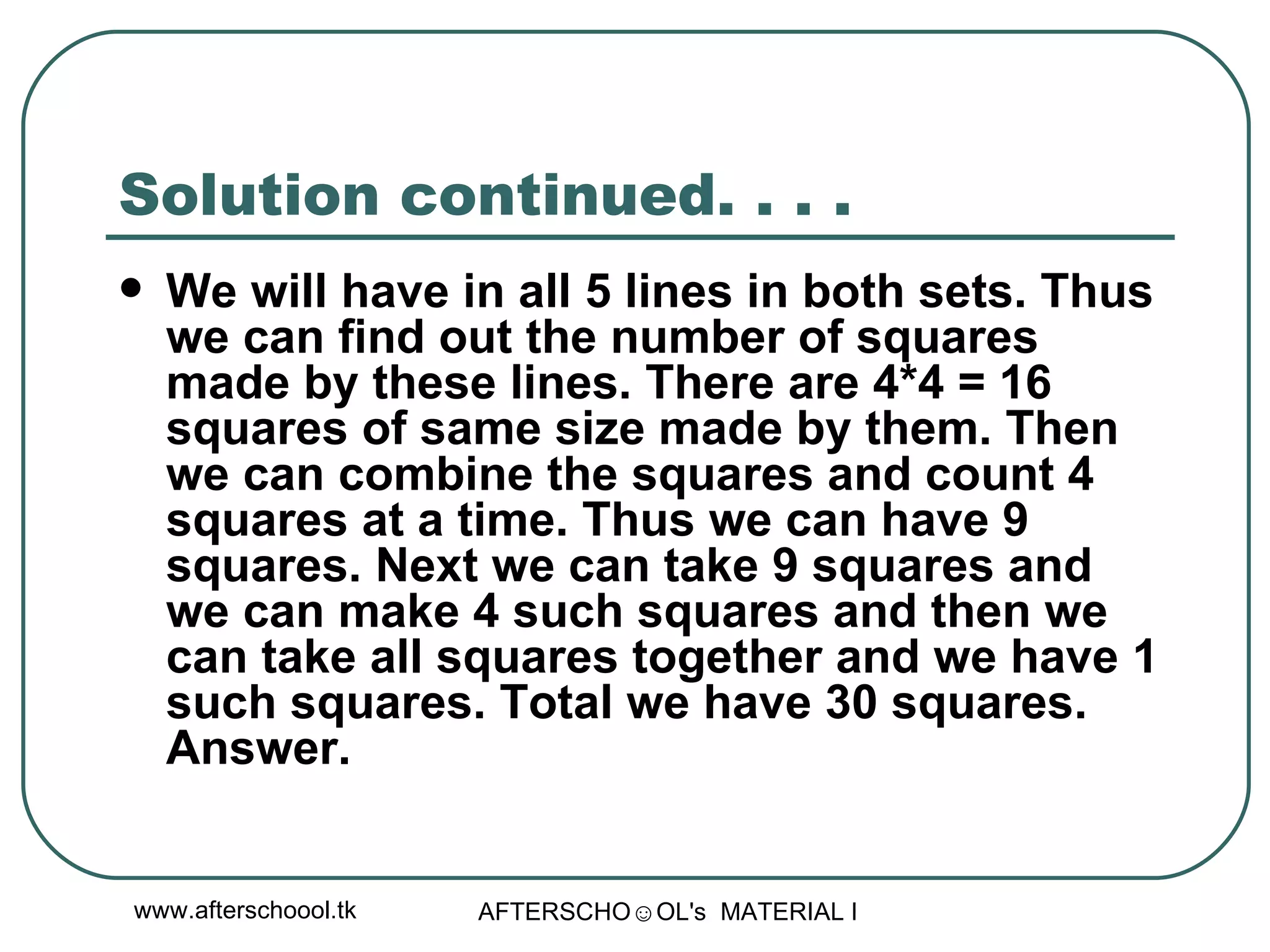Solution continued. . . .  We will have in all 5 lines in both sets. Thus we can find out the number of squares made by these lines. There are 4*4 = 16 squares of same size made by them. Then we can combine the squares and count 4 squares at a time. Thus we can have 9 squares. Next we can take 9 squares and we can make 4 such squares and then we can take all squares together and we have 1 such squares. Total we have 30 squares. Answer.  