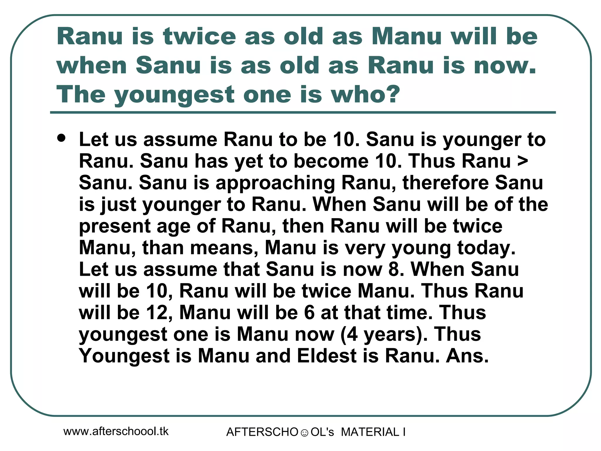 Ranu is twice as old as Manu will be when Sanu is as old as Ranu is now. The youngest one is who?  Let us assume Ranu to be 10. Sanu is younger to Ranu. Sanu has yet to become 10. Thus Ranu > Sanu. Sanu is approaching Ranu, therefore Sanu is just younger to Ranu. When Sanu will be of the present age of Ranu, then Ranu will be twice Manu, than means, Manu is very young today. Let us assume that Sanu is now 8. When Sanu will be 10, Ranu will be twice Manu. Thus Ranu will be 12, Manu will be 6 at that time. Thus youngest one is Manu now (4 years). Thus Youngest is Manu and Eldest is Ranu. Ans.  