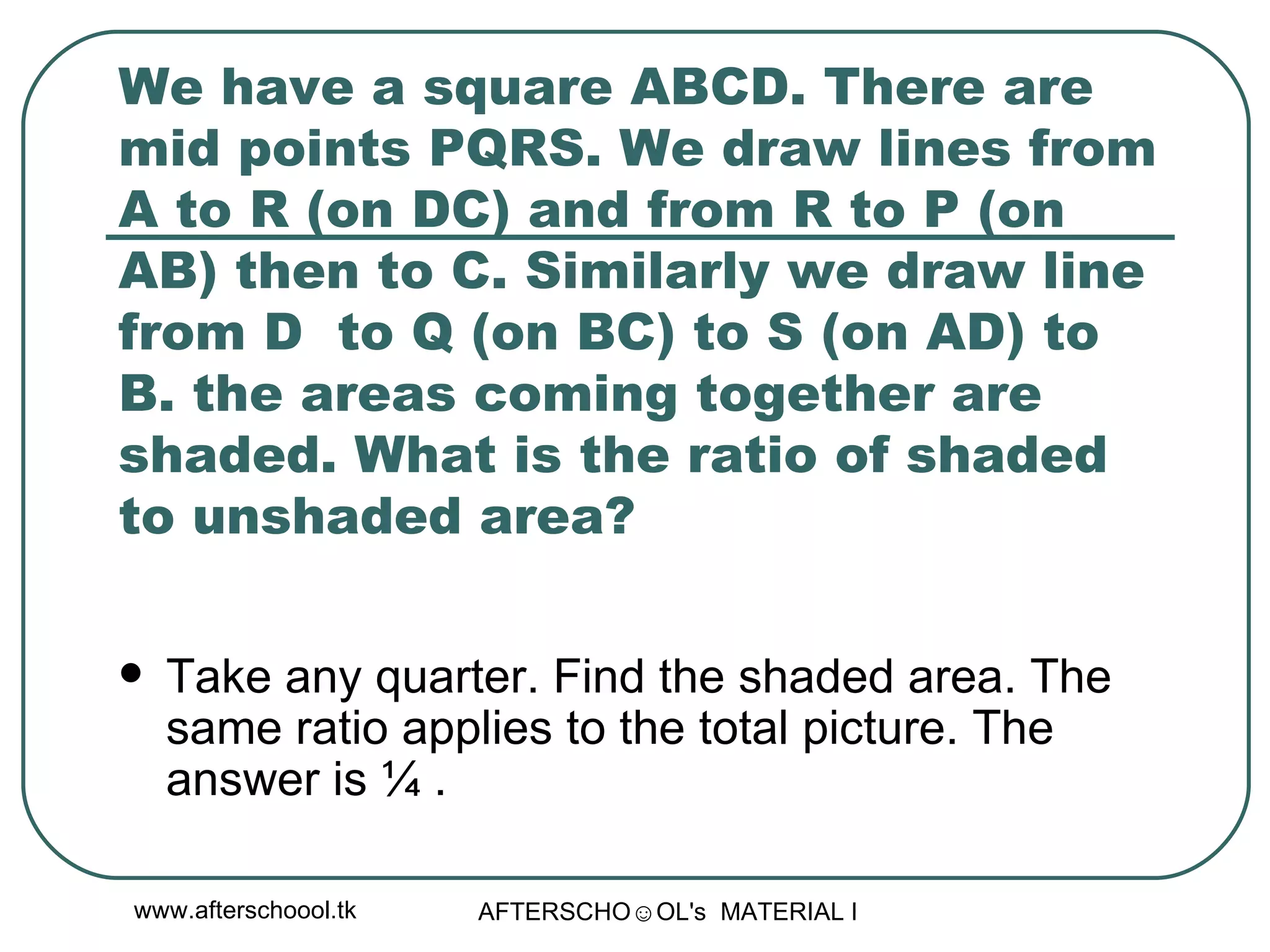 We have a square ABCD. There are mid points PQRS. We draw lines from A to R (on DC) and from R to P (on AB) then to C. Similarly we draw line from D  to Q (on BC) to S (on AD) to B. the areas coming together are shaded. What is the ratio of shaded to unshaded area?  Take any quarter. Find the shaded area. The same ratio applies to the total picture. The answer is ¼ .  