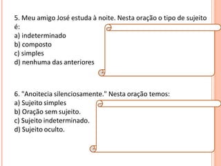 5. Meu amigo José estuda à noite. Nesta oração o tipo de sujeito
é:
a) indeterminado
b) composto
c) simples
d) nenhuma das anteriores
Resposta:
C
Explicação da Resposta:
O tipo de sujeito é simples, pois há apenas um
núcleo (José).
6. "Anoitecia silenciosamente." Nesta oração temos:
a) Sujeito simples
b) Oração sem sujeito.
c) Sujeito indeterminado.
d) Sujeito oculto.
Resposta:
B
Explicação da Resposta:
Verbos que exprimem fenômenos
meteorológicos implicam orações sem sujeito.
Exemplo: Choveu muito naquele dia.
 