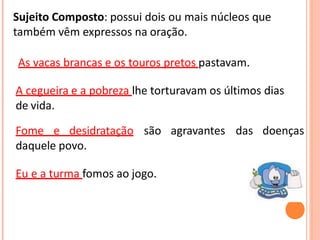 Sujeito Composto: possui dois ou mais núcleos que
também vêm expressos na oração.
As vacas brancas e os touros pretos pastavam.
A cegueira e a pobreza lhe torturavam os últimos dias
de vida.
Fome e desidratação são agravantes das doenças
daquele povo.
Eu e a turma fomos ao jogo.
 