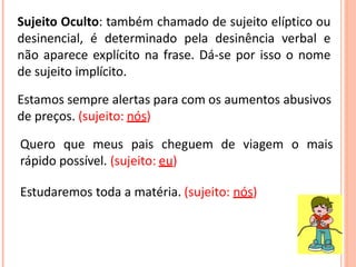 Sujeito Oculto: também chamado de sujeito elíptico ou
desinencial, é determinado pela desinência verbal e
não aparece explícito na frase. Dá-se por isso o nome
de sujeito implícito.
Estamos sempre alertas para com os aumentos abusivos
de preços. (sujeito: nós)
Quero que meus pais cheguem de viagem o mais
rápido possível. (sujeito: eu)
Estudaremos toda a matéria. (sujeito: nós)
 