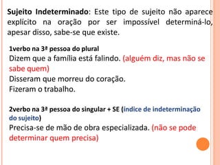Sujeito Indeterminado: Este tipo de sujeito não aparece
explícito na oração por ser impossível determiná-lo,
apesar disso, sabe-se que existe.
1verbo na 3ª pessoa do plural
Dizem que a família está falindo. (alguém diz, mas não se
sabe quem)
Disseram que morreu do coração.
Fizeram o trabalho.
2verbo na 3ª pessoa do singular + SE (índice de indeterminação
do sujeito)
Precisa-se de mão de obra especializada. (não se pode
determinar quem precisa)
 