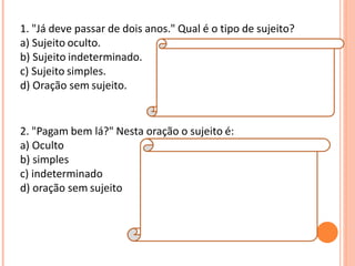 1. "Já deve passar de dois anos." Qual é o tipo de sujeito?
a) Sujeito oculto.
b) Sujeito indeterminado.
c) Sujeito simples.
d) Oração sem sujeito.
Resposta:
D
Explicação da Resposta:
Trata-se de oração sem sujeito, posto que não
é possível determinar qual é o agente que está
praticando a ação verbal.
2. "Pagam bem lá?" Nesta oração o sujeito é:
a) Oculto
b) simples
c) indeterminado
d) oração sem sujeito
Resposta:
C
Explicação da Resposta:
O sujeito é indeterminado porque o verbo está
na terceira pessoa do plural e não se refere a
nenhum substantivo no plural anteriormente
expresso, tampouco aos pronomes eles ou
elas.
 