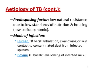 Aetiology of TB (cont.):
–Predesposing factor: low natural resistance
due to low standards of nutrition & housing
(low socioeconomic).
–Mode of infection:
• Human TB bacilli:Inhalation, swallowing or skin
contact to contaminated dust from infected
sputum.
• Bovine TB bacilli: Swallowing of infected milk.
11
 