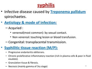 syphilis
• Infective disease caused by Treponema pallidum
spirochaetes.
• Aetiology & mode of infection:
– Acquried :
• venereal(most common): by sexual contact.
• Non venereal: touching lesion or blood transfusion.
– Congenital: transplacental transmission.
• Syphilitic tissue reaction (M/P):
– Progressive endarteritis obliterans.
– Chronic proleferative inflammatory reaction (rich in plasma cells & poor in fluid
exudate).
– Granulation tissue & fibrosis.
– Necrosis (mainly gamma of 3ry stage) 19
 
