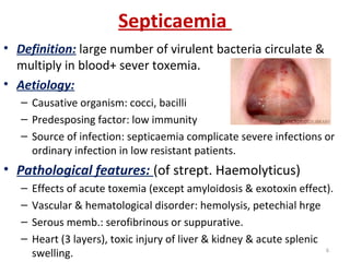 Septicaemia
• Definition: large number of virulent bacteria circulate &
multiply in blood+ sever toxemia.
• Aetiology:
– Causative organism: cocci, bacilli
– Predesposing factor: low immunity
– Source of infection: septicaemia complicate severe infections or
ordinary infection in low resistant patients.
• Pathological features: (of strept. Haemolyticus)
– Effects of acute toxemia (except amyloidosis & exotoxin effect).
– Vascular & hematological disorder: hemolysis, petechial hrge
– Serous memb.: serofibrinous or suppurative.
– Heart (3 layers), toxic injury of liver & kidney & acute splenic
swelling. 6
 