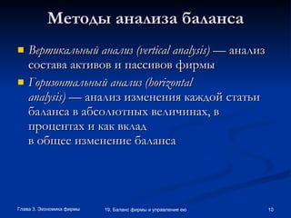 Методы анализа баланса Вертикальный анализ ( vertical   analysis )  — анализ состава активов и пассивов фирмы Горизонтальный анализ ( horizontal analysis )  — анализ изменения каждой статьи баланса в абсолютных величинах, в процентах и как вклад в общее изменение баланса 