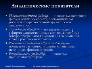 Аналитические показатели   Платежеспособ но сть ( solvency )  — показатель наличия у фирмы денежных средств ,  достаточных для расчетов по краткосрочной кредиторской задолженности. Ликвидность ( liquidity )  — показатель наличия у фирмы денежных и иных активов, способных быстро превращаться в деньги для выполнения краткосрочных обязательств.  Финансовая устойчивость ( financial   stability )  — показатели зависимости фирмы от внешних источников финансирования.  Рентабельность ( profitability )  — показатель прибыльности фирмы. 