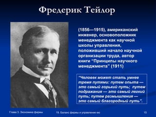 Фредерик Тейлор   (1856—1915), американский инженер, основоположник менеджмента как научной школы управления, положивший начало научной организации труда, автор книги “Принципы научного менеджмента” (1911) “ Человек может стать умнее тремя путями: путем опыта — это самый горький путь;  путем подражания — это самый легкий путь; путем размышления — это самый благородный путь”.   