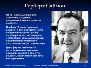 Герберт Саймон   (1916—2001),   американский экономист, создатель современной теории принятия решений.  В работе “Теория принятия решений в экономической науке и науке о поведении” (1959) выдвинул  тезис, что фирма — организация, решения в которой принимаются коллективно и поэтому не всегда рационально.  Цель фирмы заключается не столько в максимизации прибыли, сколько в принятии решений, приемлемых для всех ее сотрудников.   