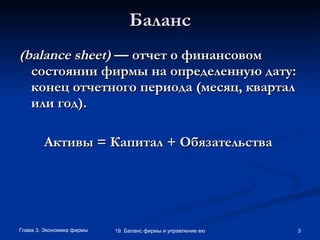 Баланс ( balance   sheet )  — отчет о финансовом состоянии фирмы на определенную дату: конец отчетного периода (месяц, квартал или год).   Активы = Капитал + Обязательства   