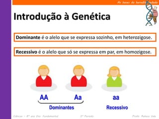 Ciências – 8º ano Ens. Fundamental 3º Período Profa. Rebeca Vale
Introdução à Genética
As bases da hereditariedade
Dominante é o alelo que se expressa sozinho, em heterozigose.
Aa aaAA
Dominantes Recessivo
Recessivo é o alelo que só se expressa em par, em homozigose.
 
