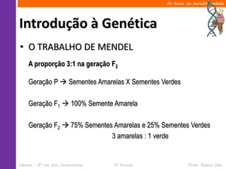 As bases da hereditariedade




Introdução à Genética
• O TRABALHO DE MENDEL
     A proporção 3:1 na geração F2

     Geração P  Sementes Amarelas X Sementes Verdes

     Geração F1  100% Semente Amarela

     Geração F2  75% Sementes Amarelas e 25% Sementes Verdes
                              3 amarelas : 1 verde


Ciências – 8º ano Ens. Fundamental   3º Período             Profa. Rebeca Vale
 
