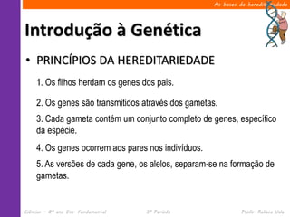 As bases da hereditariedade




Introdução à Genética
• PRINCÍPIOS DA HEREDITARIEDADE
     1. Os filhos herdam os genes dos pais.

     2. Os genes são transmitidos através dos gametas.
     3. Cada gameta contém um conjunto completo de genes, específico
     da espécie.
     4. Os genes ocorrem aos pares nos indivíduos.
     5. As versões de cada gene, os alelos, separam-se na formação de
     gametas.


Ciências – 8º ano Ens. Fundamental   3º Período                Profa. Rebeca Vale
 