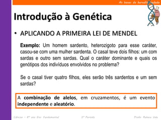 As bases da hereditariedade




Introdução à Genética
• APLICANDO A PRIMEIRA LEI DE MENDEL
     Exemplo: Um homem sardento, heterozigoto para esse caráter,
     casou-se com uma mulher sardenta. O casal teve dois filhos: um com
     sardas e outro sem sardas. Qual o caráter dominante e quais os
     genótipos dos indivíduos envolvidos no problema?

     Se o casal tiver quatro filhos, eles serão três sardentos e um sem
     sardas?

   A combinação de alelos, em cruzamentos, é um evento
   independente e aleatório.

Ciências – 8º ano Ens. Fundamental   3º Período               Profa. Rebeca Vale
 