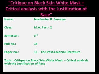 “Critique on Black Skin White Mask – 
Critical analysis with the Justification of 
Race” 
Name: Neelamba R Sarvaiya 
Class: M.A. Part - 2 
Semester: 3rd 
Roll no.: 19 
Paper no.: 11 – The Post-Colonial Literature 
Topic: Critique on Black Skin White Mask – Critical analysis 
with the Justification of Race 
 