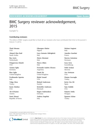 REVIEWER ACKNOWLEDGEMENT Open Access
BMC Surgery reviewer acknowledgement,
2015
Guangde Tu
Contributing reviewers
The editors of BMC Surgery would like to thank all our reviewers who have contributed their time to the journal in
Volume 15 (2015).
Thad Abrams
USA
Ahmed Abu-Zaid
Saudi Arabia
Bas Aerts
Netherlands
Cheguevara Afaneh
USA
Ayman Agha
Germany
Riaz Agha
United Kingdom
Ferdinando Agresta
Italy
Tolga Aksu
Turkey
Jason Akulian
USA
Ali Al Kaissi
Austria
Sami Alasari
Republic of Korea
Olusegun Alatise
Nigeria
Luca Antonio Aldrighetti
Italy
Mario Alessiani
Italy
Marco Allaix
Italy
Fernando Andrés Alvarez
Argentina
Emad Aly
United Kingdom
Rahul Anand
USA
Roland Andersson
Sweden
Kristoffer Andresen
Denmark
Hagen Andruszkow
Germany
Andrea Angelini
Italy
Stefano Angioni
Italy
Amedeo Anselmi
France
Stavros Antoniou
Germany
Luca Arru
Luxembourg
Nuhi Arslani
Slovenia
Avo Artinyan
USA
Osman Asıcıoglu
Turkey
Javier Ata-Ali
Spain
Sam Atallah
USA
Szijarto Attila
Hungary
Egemen Ayhan
Turkey
Correspondence: guangde.tu@biomedcentral.com
Room 1504-1505 Financial Plaza, No. 333 Jiujiang Road, Huangpu District,
Shanghai 200001, China
© 2016 Tu. Open Access This article is distributed under the terms of the Creative Commons Attribution 4.0 International
License (http://creativecommons.org/licenses/by/4.0/), which permits unrestricted use, distribution, and reproduction in any
medium, provided you give appropriate credit to the original author(s) and the source, provide a link to the Creative
Commons license, and indicate if changes were made. The Creative Commons Public Domain Dedication waiver (http://
creativecommons.org/publicdomain/zero/1.0/) applies to the data made available in this article, unless otherwise stated.
Tu BMC Surgery (2016) 16:6
DOI 10.1186/s12893-016-0121-x
 