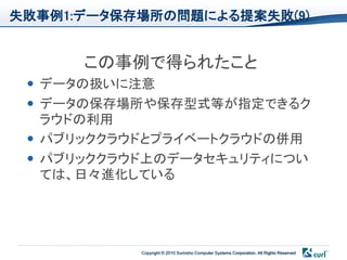失敗事例1:データ保存場所の問題による提案失敗(9)


      この事例で得られたこと
  データの扱いに注意
  データの保存場所や保存型式等が指定できるク
   ラウドの利用
  パブリッククラウドとプライベートクラウドの併用
  パブリッククラウド上のデータセキュリティについ
   ては、日々進化している




           Copyright © 2010 Sumisho Computer Systems Corporation. All Rights Reserved
 