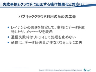 失敗事例2:クラウドに起因する操作性悪化と対応(3)


     パブリッククラウド利用のための工夫

  レイテンシの悪さを想定して、事前にデータを取
   得したり、メッセージを表示
  通信失敗時はリトライして処理を止めない
  通信は、データ転送量が少なくなるように工夫




           Copyright © 2010 Sumisho Computer Systems Corporation. All Rights Reserved
 