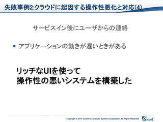 失敗事例2:クラウドに起因する操作性悪化と対応(4)


     サービスイン後にユーザからの連絡

  アプリケーションの動きが遅いときがある



  リッチなUIを使って
  操作性の悪いシステムを構築した



           Copyright © 2010 Sumisho Computer Systems Corporation. All Rights Reserved
 