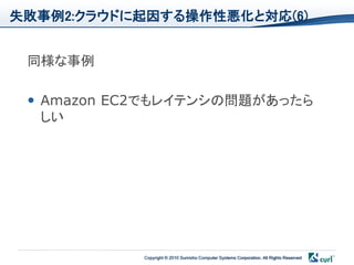 失敗事例2:クラウドに起因する操作性悪化と対応(6)


 同様な事例

  Amazon EC2でもレイテンシの問題があったら
   しい




            Copyright © 2010 Sumisho Computer Systems Corporation. All Rights Reserved
 