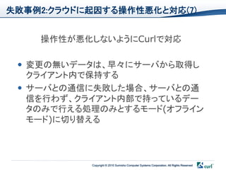 失敗事例2:クラウドに起因する操作性悪化と対応(7)


    操作性が悪化しないようにCurlで対応

  変更の無いデータは、早々にサーバから取得し
   クライアント内で保持する
  サーバとの通信に失敗した場合、サーバとの通
   信を行わず、クライアント内部で持っているデー
   タのみで行える処理のみとするモード(オフライン
   モード)に切り替える



           Copyright © 2010 Sumisho Computer Systems Corporation. All Rights Reserved
 