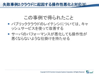 失敗事例2:クラウドに起因する操作性悪化と対応(8)


      この事例で得られたこと
  パブリッククラウドのレイテンシについては、キャ
   ッシュサービスを使って改善する
  サーバのパフォーマンスが悪化しても操作性が
   悪くならないような仕掛けを持たせる




           Copyright © 2010 Sumisho Computer Systems Corporation. All Rights Reserved
 
