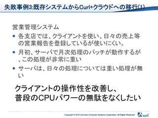 失敗事例3:既存システムからCurl+クラウドへの移行(1)


 営業管理システム
  各支店では、クライアントを使い、日々の売上等
   の営業報告を登録しているが使いにくい。
  月初、サーバで月次処理のバッチが動作するが
   、この処理が非常に重い
  サーバは、日々の処理については重い処理が無
   い

  クライアントの操作性を改善し、
  普段のCPUパワーの無駄をなくしたい
            Copyright © 2010 Sumisho Computer Systems Corporation. All Rights Reserved
 