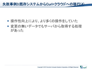 失敗事例3:既存システムからCurl+クラウドへの移行(4)



  操作性向上により、より多くの操作をしていた
  変更の無いデータでもサーバから取得する処理
   があった




            Copyright © 2010 Sumisho Computer Systems Corporation. All Rights Reserved
 