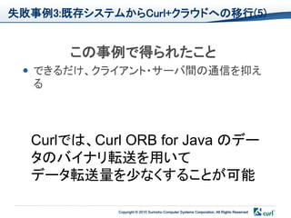 失敗事例3:既存システムからCurl+クラウドへの移行(5)


       この事例で得られたこと
  できるだけ、クライアント・サーバ間の通信を抑え
   る




  Curlでは、Curl ORB for Java のデー
  タのバイナリ転送を用いて
  データ転送量を少なくすることが可能

            Copyright © 2010 Sumisho Computer Systems Corporation. All Rights Reserved
 