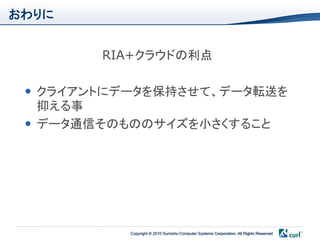 おわりに


        RIA+クラウドの利点

  クライアントにデータを保持させて、データ転送を
   抑える事
  データ通信そのもののサイズを小さくすること




           Copyright © 2010 Sumisho Computer Systems Corporation. All Rights Reserved
 