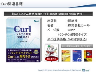 Curl関連書籍

   『Curl システム開発 実践ガイド』＇翔泳社（2008年6月18日発刊！

                                出版社      ：翔泳社
                                著者       ：株式会社カール
                                ページ数     ：352P
                                    ＇CD-ROM同梱タイプ（
                                ※ご提供価格 ：3,465円(税込)

                                                         他にも豊富なCurl書籍。ぞくぞく発刊！




                               初心者向け




                Copyright © 2010 Sumisho Computer Systems Corporation. All Rights Reserved
 