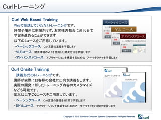 Curlトレーニング
  Curl Web Based Training
   Webで受講していただくトレーニングです。
   時間や場所に制限されず、お客様の都合に合わせて
   学習を進めることができます
   以下の3コースをご用意しています。
   ・ベーシックコース      Curl言語の基礎を学習します

   ・VLEコース   開発環境のVLEを使用した開発方法を学習します

   ・アドバンスドコース      アプリケーションを構築するための アーキテクチャを学習します



 Curl Onsite Training
    講義形式のトレーニングです。
   講師が実際にお客様の会社に出向き講義をします。                                                                 Curlミドルコース


   実際の開発に即したトレーニング内容のカスタマイズ
   なども可能です。
   基本は以下の2コースをご用意しています。
   ・ベーシックコース      Curl言語の基礎を3日間で学習します

   ・ミドルコース    アプリケーションを構築するためのアーキテクチャを2日間で学習します


                            Copyright © 2010 Sumisho Computer Systems Corporation. All Rights Reserved
 