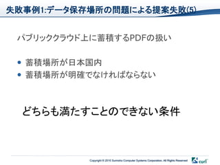 失敗事例1:データ保存場所の問題による提案失敗(5)


 パブリッククラウド上に蓄積するPDFの扱い

  蓄積場所が日本国内
  蓄積場所が明確でなければならない



  どちらも満たすことのできない条件



           Copyright © 2010 Sumisho Computer Systems Corporation. All Rights Reserved
 