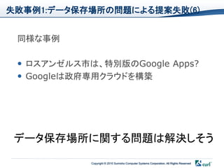 失敗事例1:データ保存場所の問題による提案失敗(6)


 同様な事例

  ロスアンゼルス市は、特別版のGoogle Apps?
  Googleは政府専用クラウドを構築




 データ保存場所に関する問題は解決しそう
            Copyright © 2010 Sumisho Computer Systems Corporation. All Rights Reserved
 