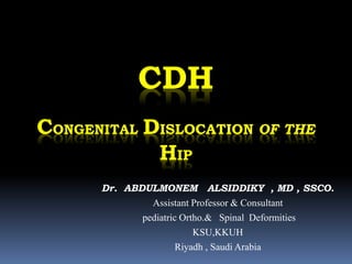 CDH
CONGENITAL DISLOCATION OF THE
HIP
Dr. ABDULMONEM ALSIDDIKY , MD , SSCO.
Assistant Professor & Consultant
pediatric Ortho.& Spinal Deformities
KSU,KKUH
Riyadh , Saudi Arabia
 
