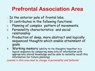 � Is the anterior pole of frontal lobe.
� It contributes in the following functions:
1. Planning of complex pattern of movements.
2. Personality characteristics and social
relationship
3. Production of deep, more abstract and logically
sequenced thoughts which enable attainment of
goals
4. Working memory (ability to tie thoughts together in a
logical sequence by comparing many bits of information with
appropriate stored knowledge and be able to instantly recall this
information for future planning)
Lesions in this area lead to change in personality and behavior
Prefrontal Association Area
 