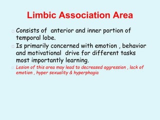 � Consists of anterior and inner portion of
temporal lobe.
� Is primarily concerned with emotion , behavior
and motivational drive for different tasks
most importantly learning.
� Lesion of this area may lead to decreased aggression , lack of
emotion , hyper sexuality & hyperphagia
Limbic Association Area
 