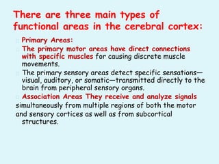 � Primary Areas:
� The primary motor areas have direct connections
with specific muscles for causing discrete muscle
movements.
� The primary sensory areas detect specific sensations—
visual, auditory, or somatic—transmitted directly to the
brain from peripheral sensory organs.
� Association Areas They receive and analyze signals
simultaneously from multiple regions of both the motor
and sensory cortices as well as from subcortical
structures.
There are three main types of
functional areas in the cerebral cortex:
 