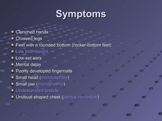 Symptoms
Clenched hands
Crossed legs
Feet with a rounded bottom (rocker-bottom feet)
Low birth weight
Low-set ears
Mental delay
Poorly developed fingernails
Small head (microcephaly)
Small jaw (micrognathia)
Undescended testicle
Unusual shaped chest (pectus carinatum)
 