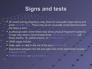 Signs and tests

An exam during pregnancy may show an unusually large uterus and
extra amniotic fluid. There may be an unusually small placenta when
the baby is born.
A physical exam of the infant may show unusual fingerprint patterns.
X-rays may show a short breast bone. Chromosome studies will
show trisomy 18, partial trisomy, or translocation.
Other signs include:
Hole, split, or cleft in the iris of the eye (coloboma)
Separation between the left and right side of the abdominal muscle (
diastasis recti)
Umbilical hernia or inguinal hernia
 