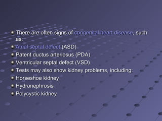 There are often signs of congenital heart disease, such
as:
Atrial septal defect (ASD)
Patent ductus arteriosus (PDA)
Ventricular septal defect (VSD)
Tests may also show kidney problems, including:
Horseshoe kidney
Hydronephrosis
Polycystic kidney
 