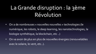 La Grande disruption : la 3ème
Révolution
• On a de nombreuses « nouvelles nouvelles » technologies (le
numérique, les robots, le deep learning, les nanotechnologies, la
biologie synthétique, la blockchain, etc ..)
• On va avoir de plus en plus de nouvelles énergies (renouvelables
avec le solaire, le vent, etc..).
 