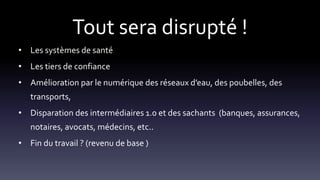 Tout sera disrupté !
• Les systèmes de santé
• Les tiers de confiance
• Amélioration par le numérique des réseaux d’eau, des poubelles, des
transports,
• Disparation des intermédiaires 1.0 et des sachants (banques, assurances,
notaires, avocats, médecins, etc..
• Fin du travail ? (revenu de base )
 