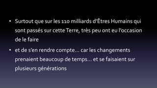 • Surtout que sur les 110 milliards d’Êtres Humains qui
sont passés sur cetteTerre, très peu ont eu l’occasion
de le faire
• et de s’en rendre compte… car les changements
prenaient beaucoup de temps… et se faisaient sur
plusieurs générations
 