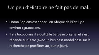 Un peu d’Histoire ne fait pas de mal..
• Homo Sapiens est apparu en Afrique de l’Est il y a
environ 150.000 ans.
• Il y a 60.000 ans il a quitté le berceau originel et s’est
répandu surTerre (avec un business model basé sur la
recherche de protéines au jour le jour).
 