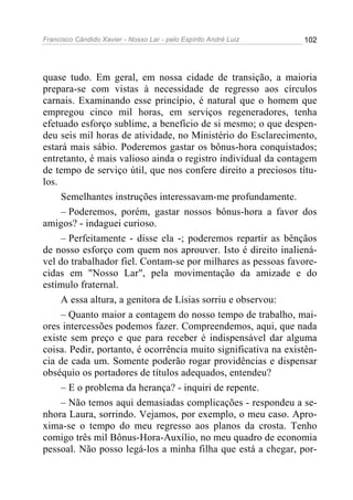 Francisco Cândido Xavier - Nosso Lar - pelo Espírito André Luiz   102




quase tudo. Em geral, em nossa cidade de transição, a maioria
prepara-se com vistas à necessidade de regresso aos círculos
carnais. Examinando esse princípio, é natural que o homem que
empregou cinco mil horas, em serviços regeneradores, tenha
efetuado esforço sublime, a benefício de si mesmo; o que despen-
deu seis mil horas de atividade, no Ministério do Esclarecimento,
estará mais sábio. Poderemos gastar os bônus-hora conquistados;
entretanto, é mais valioso ainda o registro individual da contagem
de tempo de serviço útil, que nos confere direito a preciosos títu-
los.
     Semelhantes instruções interessavam-me profundamente.
     – Poderemos, porém, gastar nossos bônus-hora a favor dos
amigos? - indaguei curioso.
     – Perfeitamente - disse ela -; poderemos repartir as bênçãos
de nosso esforço com quem nos aprouver. Isto é direito inaliená-
vel do trabalhador fiel. Contam-se por milhares as pessoas favore-
cidas em "Nosso Lar", pela movimentação da amizade e do
estímulo fraternal.
     A essa altura, a genitora de Lísias sorriu e observou:
     – Quanto maior a contagem do nosso tempo de trabalho, mai-
ores intercessões podemos fazer. Compreendemos, aqui, que nada
existe sem preço e que para receber é indispensável dar alguma
coisa. Pedir, portanto, é ocorrência muito significativa na existên-
cia de cada um. Somente poderão rogar providências e dispensar
obséquio os portadores de títulos adequados, entendeu?
     – E o problema da herança? - inquiri de repente.
     – Não temos aqui demasiadas complicações - respondeu a se-
nhora Laura, sorrindo. Vejamos, por exemplo, o meu caso. Apro-
xima-se o tempo do meu regresso aos planos da crosta. Tenho
comigo três mil Bônus-Hora-Auxílio, no meu quadro de economia
pessoal. Não posso legá-los a minha filha que está a chegar, por-
 